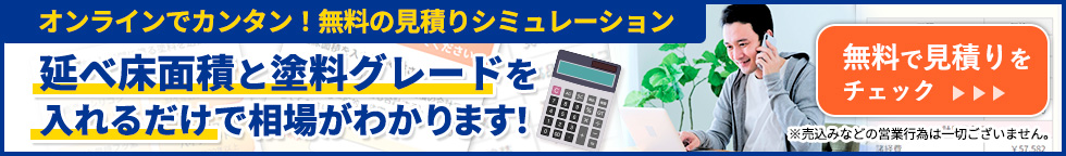 オンラインでカンタン！無料の見積りシミュレーション 延べ床面積と塗料グレードを入れるだけで相場がわかります！無料で見積りをチェック 売込みなどの営業行為は一切ございません。